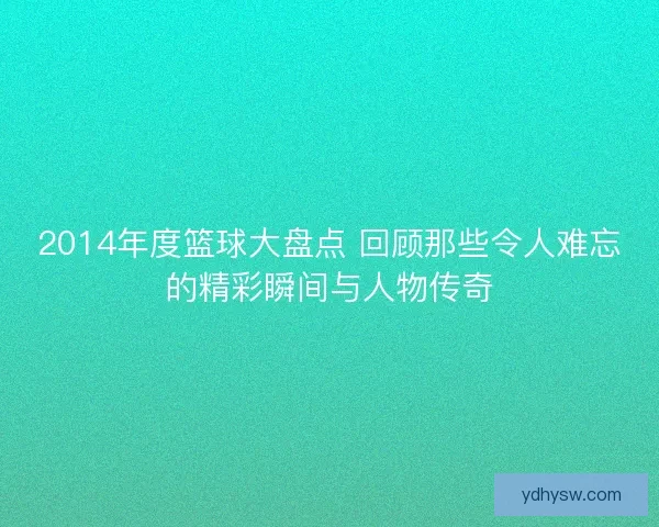 2014年度篮球大盘点 回顾那些令人难忘的精彩瞬间与人物传奇