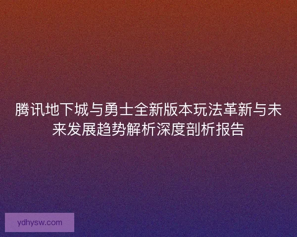 腾讯地下城与勇士全新版本玩法革新与未来发展趋势解析深度剖析报告