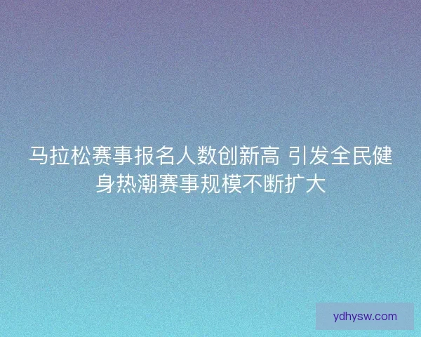 马拉松赛事报名人数创新高 引发全民健身热潮赛事规模不断扩大