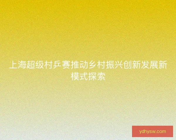 上海超级村乒赛推动乡村振兴创新发展新模式探索