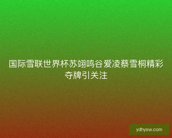 国际雪联世界杯苏翊鸣谷爱凌蔡雪桐精彩夺牌引关注