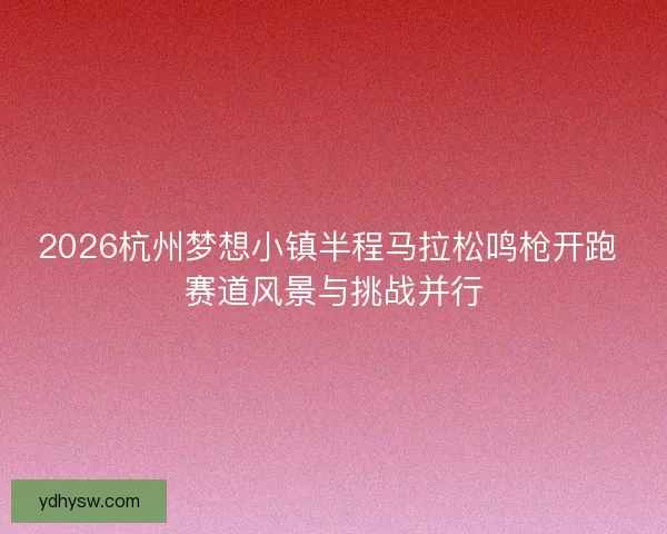 2026杭州梦想小镇半程马拉松鸣枪开跑 赛道风景与挑战并行