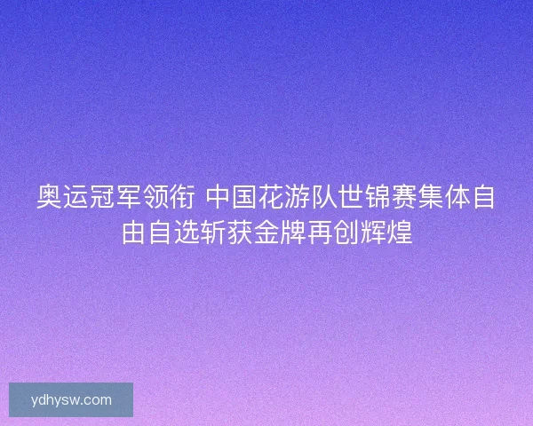 奥运冠军领衔 中国花游队世锦赛集体自由自选斩获金牌再创辉煌