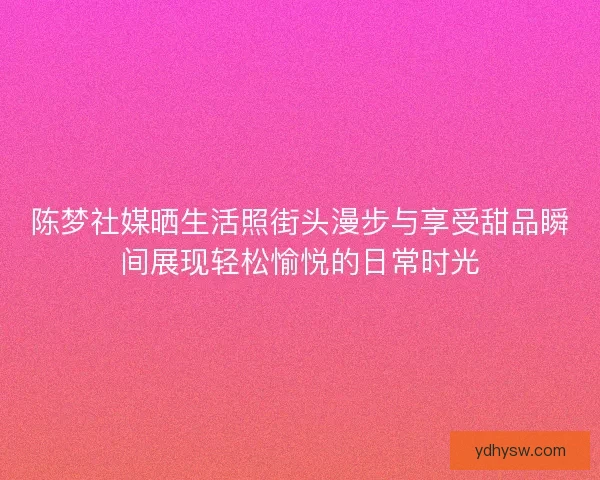 陈梦社媒晒生活照街头漫步与享受甜品瞬间展现轻松愉悦的日常时光